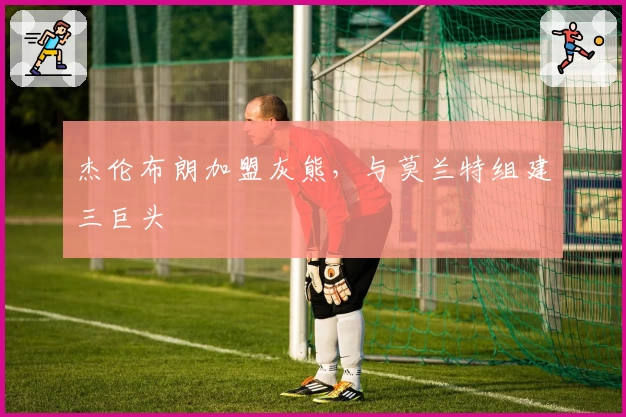 杰伦布朗加盟灰熊，与莫兰特组建三巨头