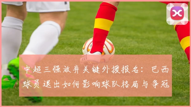 中超三强放弃关键外援报名：巴西球员退出如何影响球队格局与争冠前景？