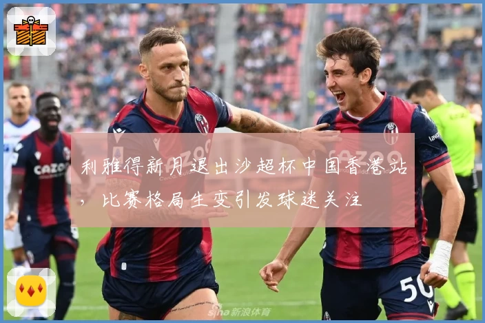利雅得新月退出沙超杯中国香港站,比赛格局生变引发球迷关注