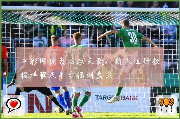 中彩网优惠活动来袭，新人注册教程详解及平台福利盘点