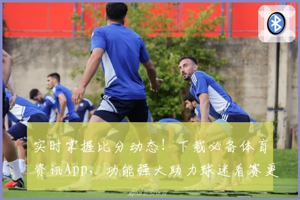 实时掌握比分动态!下载必备体育资讯App,功能强大助力球迷看赛更精彩