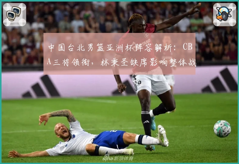 中国台北男篮亚洲杯阵容解析：CBA三将领衔，林秉圣缺席影响整体战力