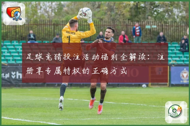 足球竞猜投注活动福利全解读：注册享专属特权的正确方式