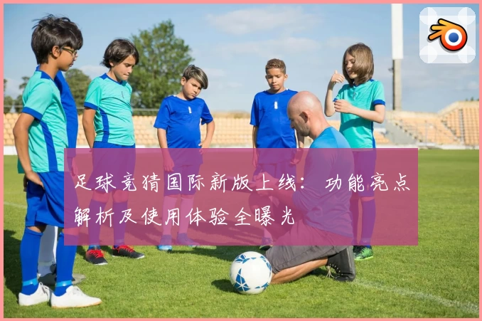 足球竞猜国际新版上线：功能亮点解析及使用体验全曝光