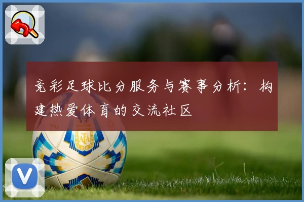 竞彩足球比分服务与赛事分析：构建热爱体育的交流社区
