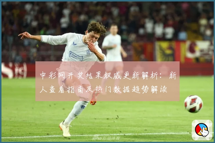 中彩网开奖结果权威更新解析：新人查看指南及热门数据趋势解读