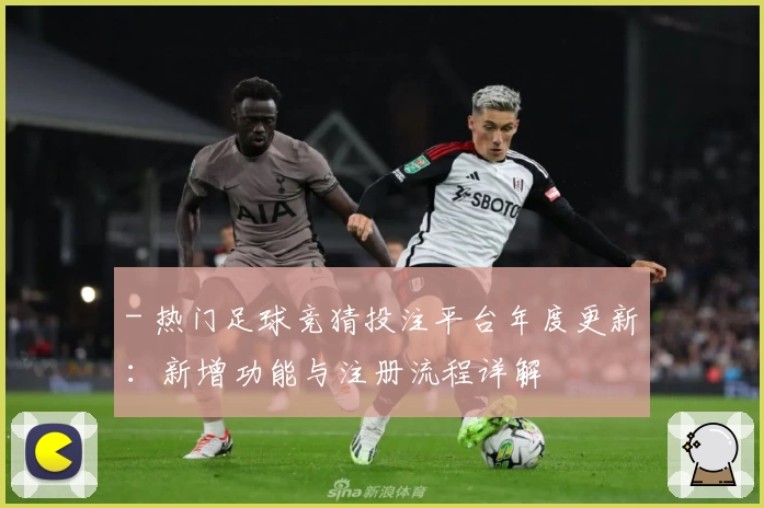 - 热门足球竞猜投注平台年度更新:新增功能与注册流程详解