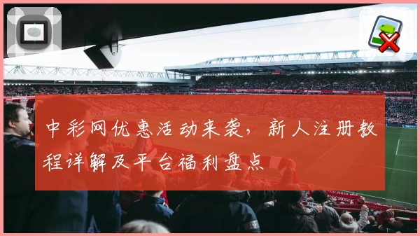 中彩网优惠活动来袭，新人注册教程详解及平台福利盘点