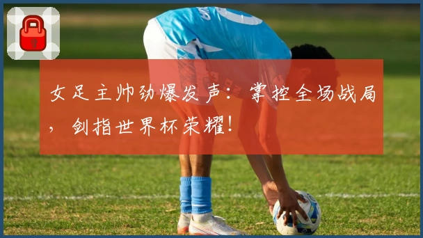 女足主帅劲爆发声：掌控全场战局，剑指世界杯荣耀！