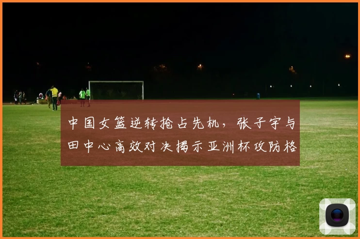 中国女篮逆转抢占先机，张子宇与田中心高效对决揭示亚洲杯攻防格局